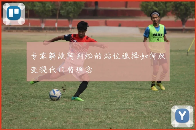 专家解读阿利松的站位选择如何改变现代门将理念