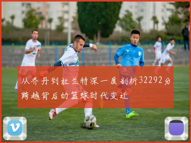 从乔丹到杜兰特深一度剖析32292分跨越背后的篮球时代变迁