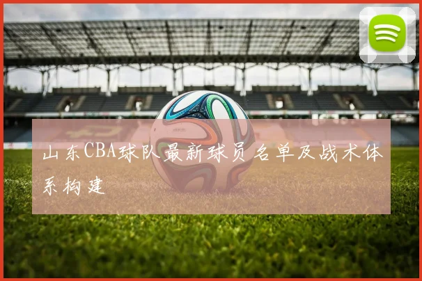 山东CBA球队最新球员名单及战术体系构建