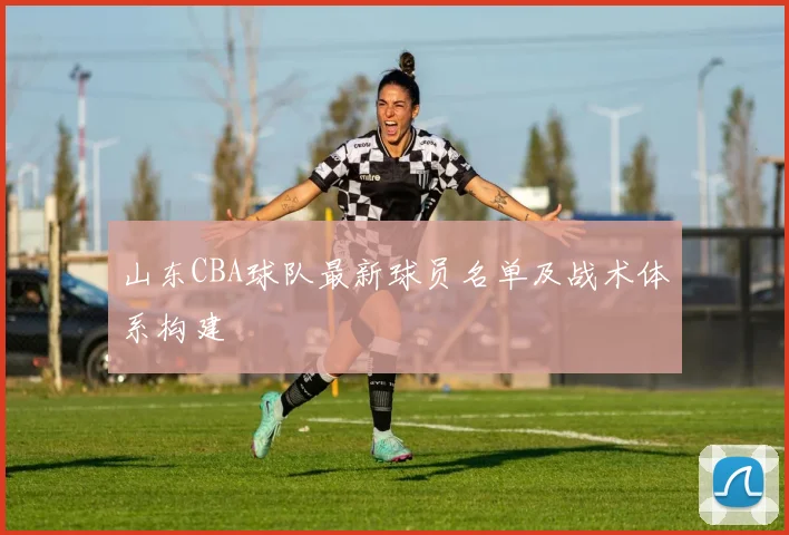 山东CBA球队最新球员名单及战术体系构建