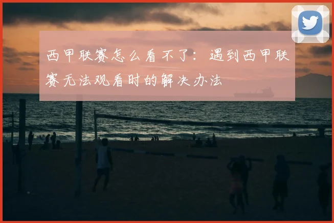西甲联赛怎么看不了：遇到西甲联赛无法观看时的解决办法