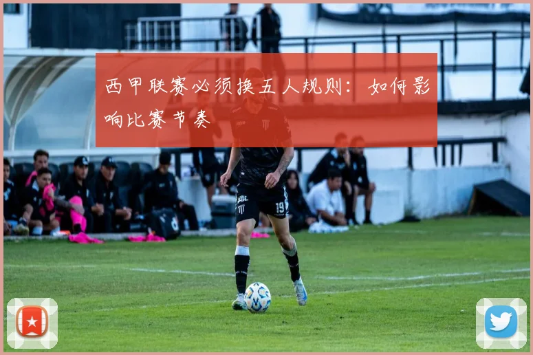 西甲联赛必须换五人规则：如何影响比赛节奏