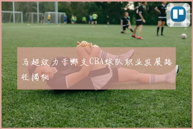 马超效力于哪支CBA球队职业发展路径揭秘