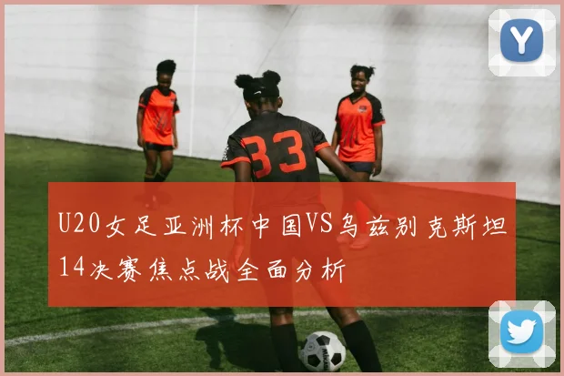 U20女足亚洲杯中国VS乌兹别克斯坦14决赛焦点战全面分析