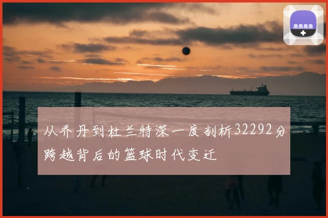 从乔丹到杜兰特深一度剖析32292分跨越背后的篮球时代变迁